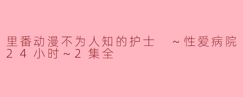 探秘“里番动漫不为人知的护士 ～性爱病院24小时～”：情欲与医护的冲突
